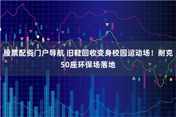 股票配资门户导航 旧鞋回收变身校园运动场！耐克50座环保场落地