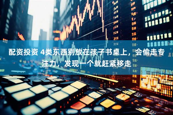 配资投资 4类东西别放在孩子书桌上，会偷走专注力，发现一个就赶紧移走
