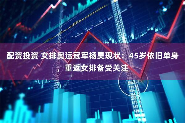 配资投资 女排奥运冠军杨昊现状：45岁依旧单身，重返女排备受关注