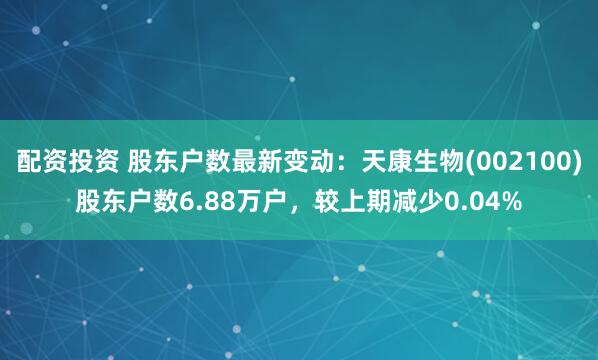 配资投资 股东户数最新变动：天康生物(002100)股东户数6.88万户，较上期减少0.04%