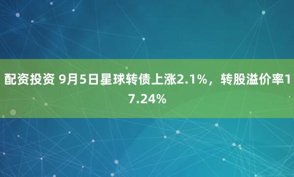配资投资 9月5日星球转债上涨2.1%，转股溢价率17.24%