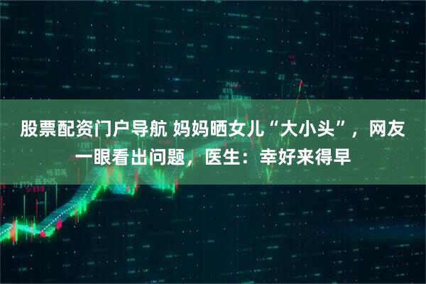 股票配资门户导航 妈妈晒女儿“大小头”，网友一眼看出问题，医生：幸好来得早