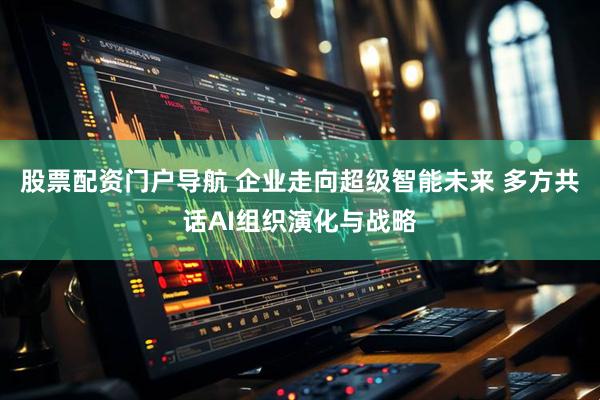股票配资门户导航 企业走向超级智能未来 多方共话AI组织演化与战略