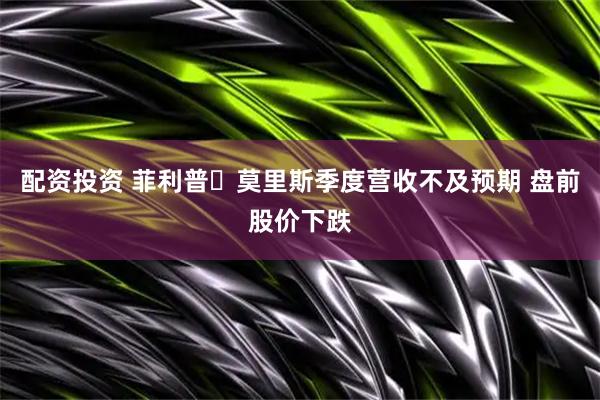 配资投资 菲利普・莫里斯季度营收不及预期 盘前股价下跌