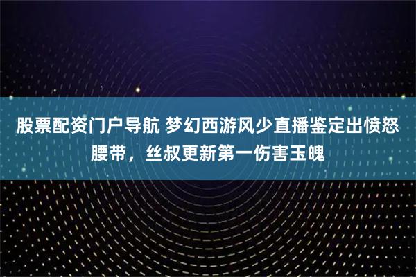 股票配资门户导航 梦幻西游风少直播鉴定出愤怒腰带，丝叔更新第一伤害玉魄