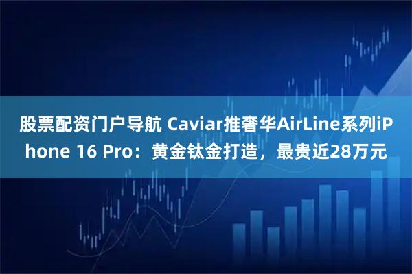 股票配资门户导航 Caviar推奢华AirLine系列iPhone 16 Pro：黄金钛金打造，最贵近28万元